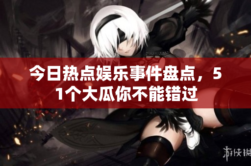今日热点娱乐事件盘点，51个大瓜你不能错过