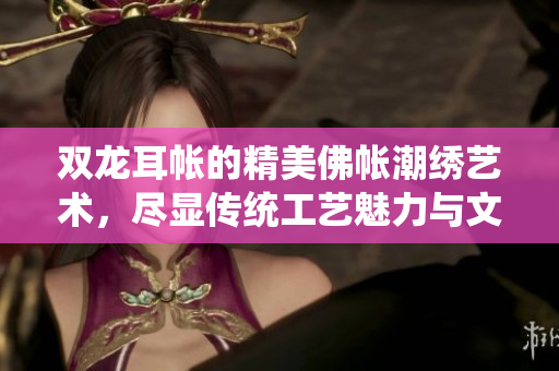 双龙耳帐的精美佛帐潮绣艺术，尽显传统工艺魅力与文化底蕴