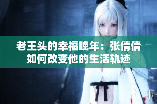 老王头的幸福晚年：张倩倩如何改变他的生活轨迹
