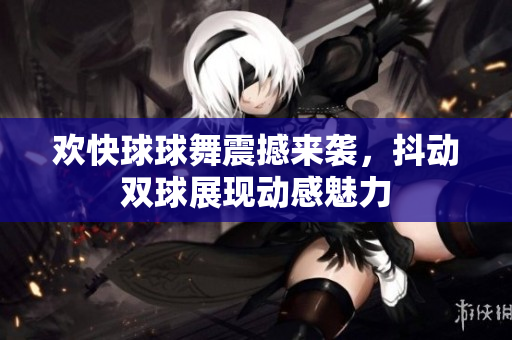 欢快球球舞震撼来袭，抖动双球展现动感魅力