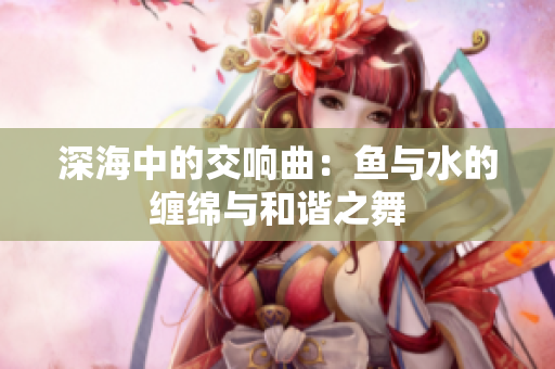 深海中的交响曲：鱼与水的缠绵与和谐之舞