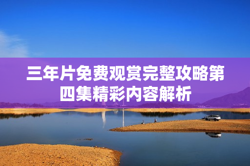 三年片免费观赏完整攻略第四集精彩内容解析