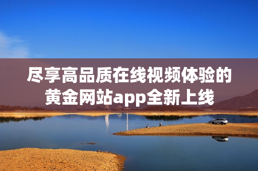 尽享高品质在线视频体验的黄金网站app全新上线