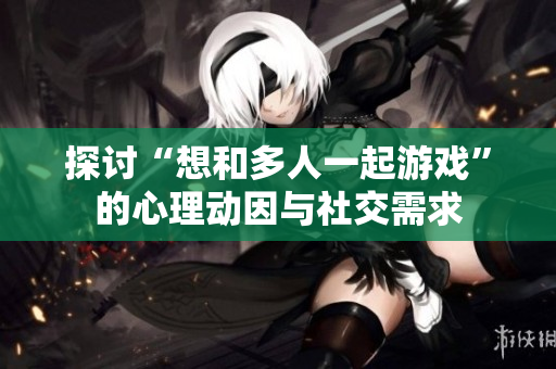 探讨“想和多人一起游戏”的心理动因与社交需求