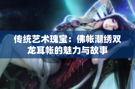 传统艺术瑰宝：佛帐潮绣双龙耳帐的魅力与故事