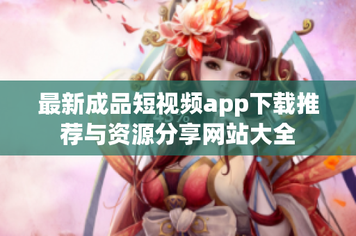 最新成品短视频app下载推荐与资源分享网站大全