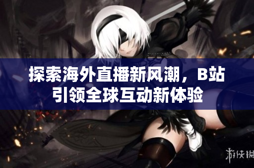 探索海外直播新风潮，B站引领全球互动新体验