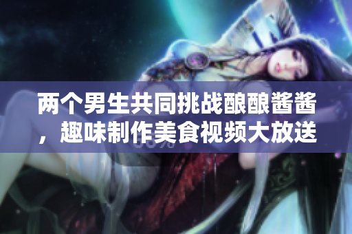 两个男生共同挑战酿酿酱酱，趣味制作美食视频大放送