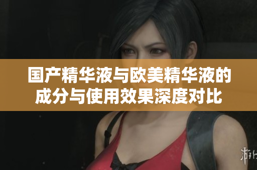 国产精华液与欧美精华液的成分与使用效果深度对比