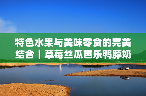 特色水果与美味零食的完美结合｜草莓丝瓜芭乐鸭脖奶茶评测