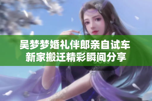 吴梦梦婚礼伴郎亲自试车 新家搬迁精彩瞬间分享