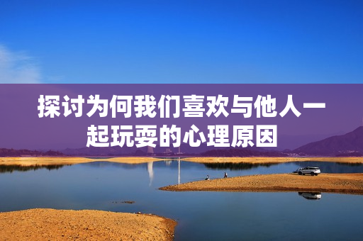 探讨为何我们喜欢与他人一起玩耍的心理原因