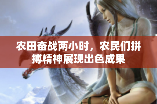 农田奋战两小时，农民们拼搏精神展现出色成果