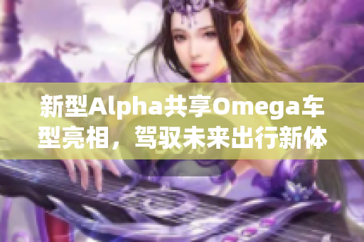 新型Alpha共享Omega车型亮相，驾驭未来出行新体验