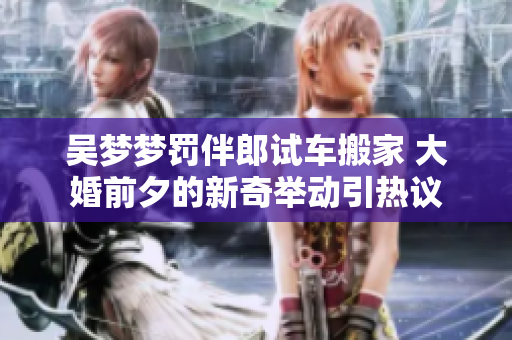吴梦梦罚伴郎试车搬家 大婚前夕的新奇举动引热议