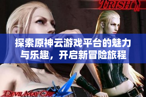 探索原神云游戏平台的魅力与乐趣，开启新冒险旅程