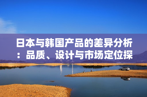 日本与韩国产品的差异分析：品质、设计与市场定位探讨