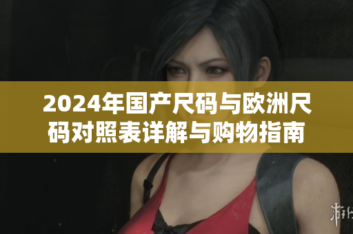 2024年国产尺码与欧洲尺码对照表详解与购物指南