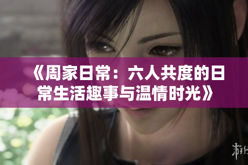 《周家日常：六人共度的日常生活趣事与温情时光》