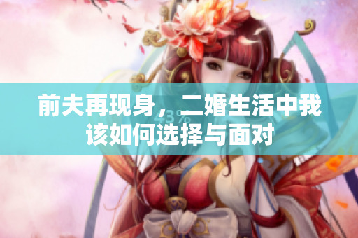 前夫再现身，二婚生活中我该如何选择与面对