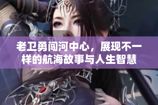 老卫勇闯河中心，展现不一样的航海故事与人生智慧