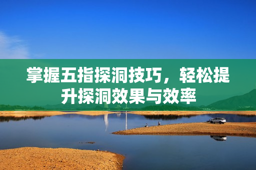 掌握五指探洞技巧，轻松提升探洞效果与效率