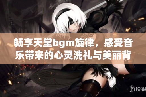 畅享天堂bgm旋律，感受音乐带来的心灵洗礼与美丽背景图景