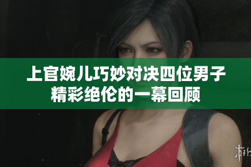 上官婉儿巧妙对决四位男子精彩绝伦的一幕回顾