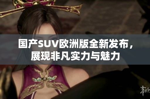国产SUV欧洲版全新发布，展现非凡实力与魅力