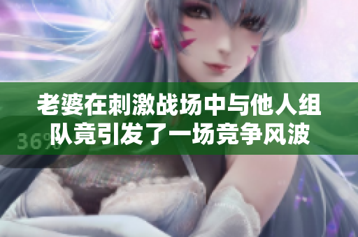 老婆在刺激战场中与他人组队竟引发了一场竞争风波