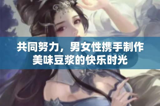 共同努力，男女性携手制作美味豆浆的快乐时光