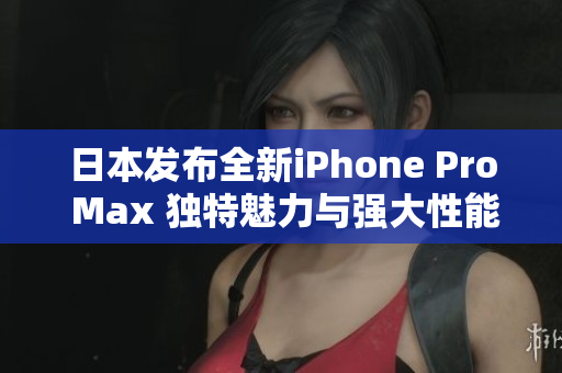 日本发布全新iPhone Pro Max 独特魅力与强大性能并存