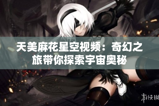 天美麻花星空视频：奇幻之旅带你探索宇宙奥秘