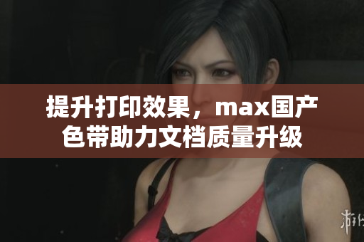 提升打印效果，max国产色带助力文档质量升级