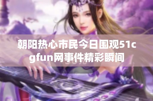 朝阳热心市民今日围观51cgfun网事件精彩瞬间