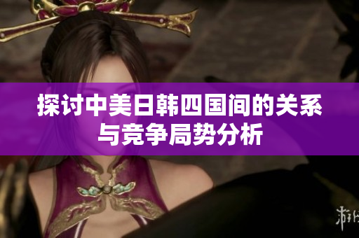 探讨中美日韩四国间的关系与竞争局势分析
