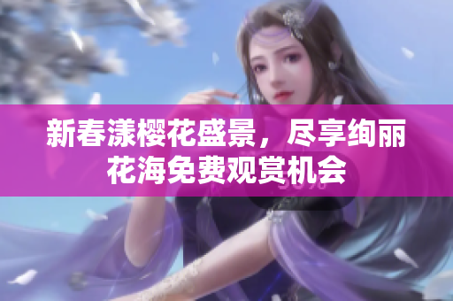 新春漾樱花盛景，尽享绚丽花海免费观赏机会