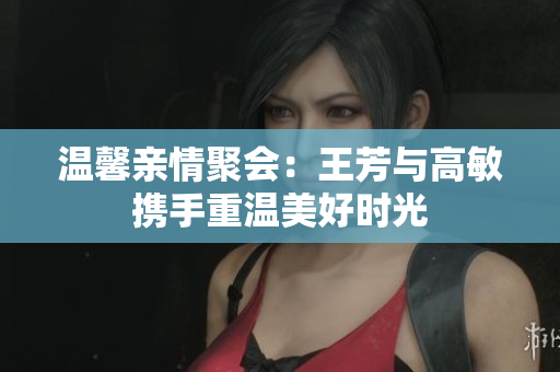 温馨亲情聚会：王芳与高敏携手重温美好时光
