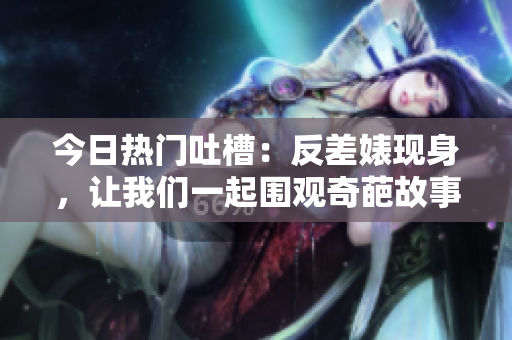 今日热门吐槽：反差婊现身，让我们一起围观奇葩故事