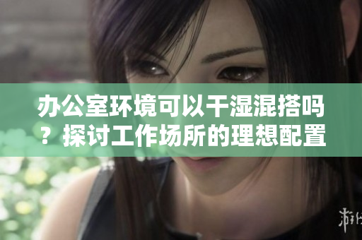 办公室环境可以干湿混搭吗？探讨工作场所的理想配置