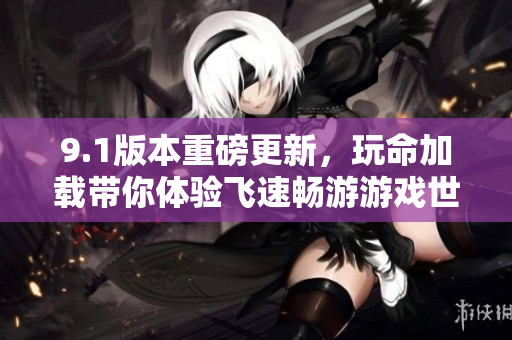 9.1版本重磅更新，玩命加载带你体验飞速畅游游戏世界