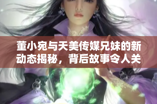 董小宛与天美传媒兄妹的新动态揭秘，背后故事令人关注