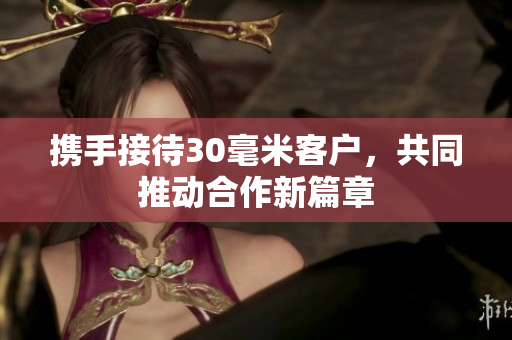 携手接待30毫米客户，共同推动合作新篇章