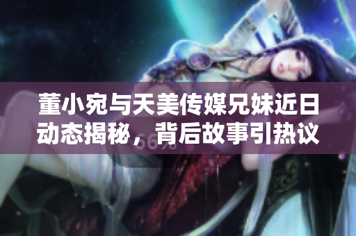 董小宛与天美传媒兄妹近日动态揭秘，背后故事引热议