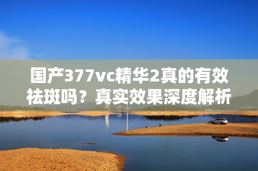 国产377vc精华2真的有效祛斑吗？真实效果深度解析