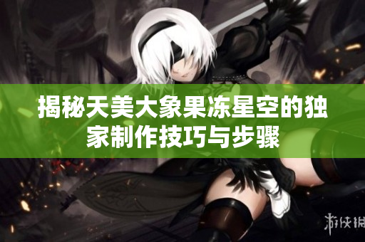 揭秘天美大象果冻星空的独家制作技巧与步骤