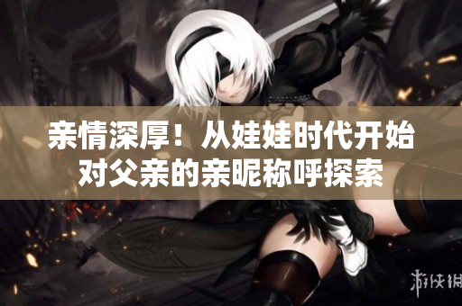 亲情深厚！从娃娃时代开始对父亲的亲昵称呼探索