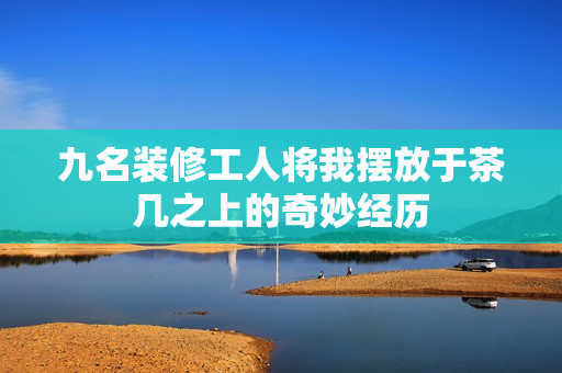 九名装修工人将我摆放于茶几之上的奇妙经历