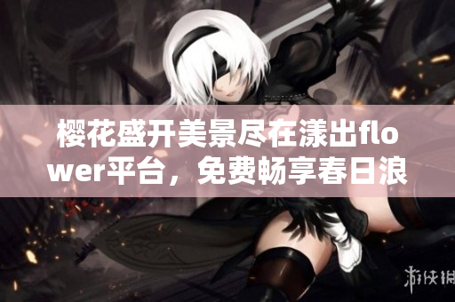 樱花盛开美景尽在漾出flower平台，免费畅享春日浪漫