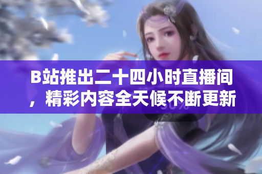 B站推出二十四小时直播间，精彩内容全天候不断更新